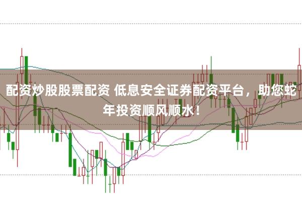 配资炒股股票配资 低息安全证券配资平台，助您蛇年投资顺风顺水！