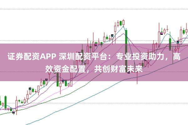 证券配资APP 深圳配资平台：专业投资助力，高效资金配置，共创财富未来