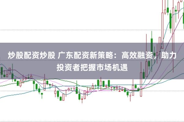 炒股配资炒股 广东配资新策略：高效融资，助力投资者把握市场机遇