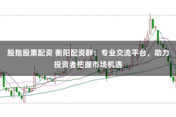 股指股票配资 衡阳配资群：专业交流平台，助力投资者把握市场机遇
