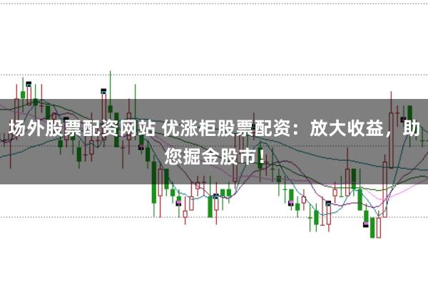 场外股票配资网站 优涨柜股票配资：放大收益，助您掘金股市！
