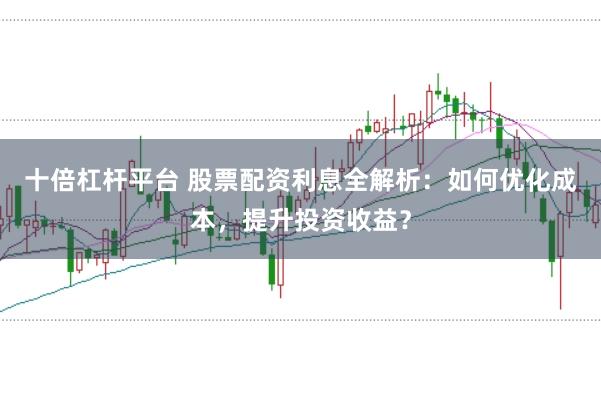 十倍杠杆平台 股票配资利息全解析：如何优化成本，提升投资收益？