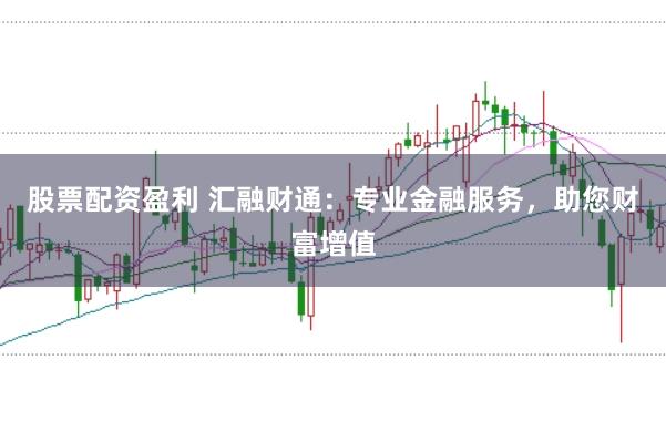股票配资盈利 汇融财通：专业金融服务，助您财富增值