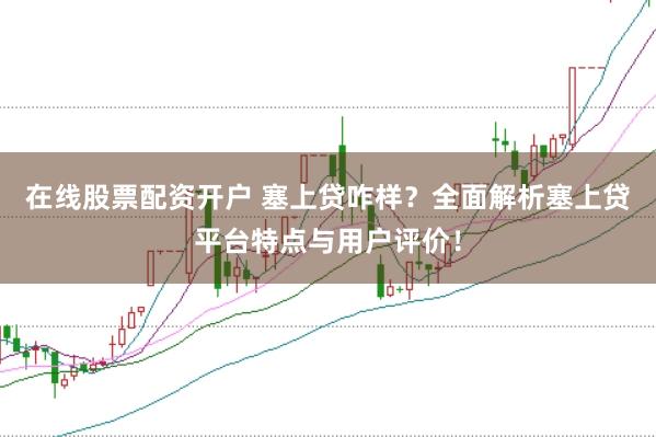 在线股票配资开户 塞上贷咋样？全面解析塞上贷平台特点与用户评价！