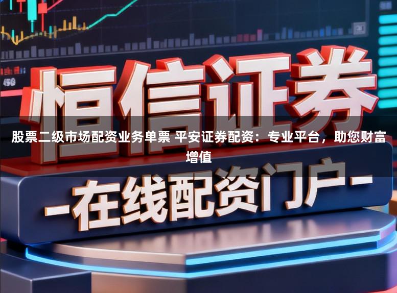 股票二级市场配资业务单票 平安证券配资：专业平台，助您财富增值