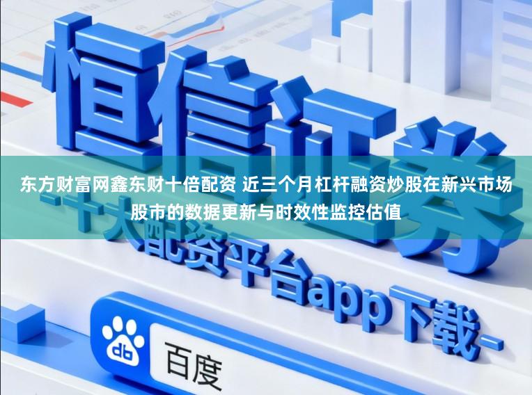 东方财富网鑫东财十倍配资 近三个月杠杆融资炒股在新兴市场股市的数据更新与时效性监控估值