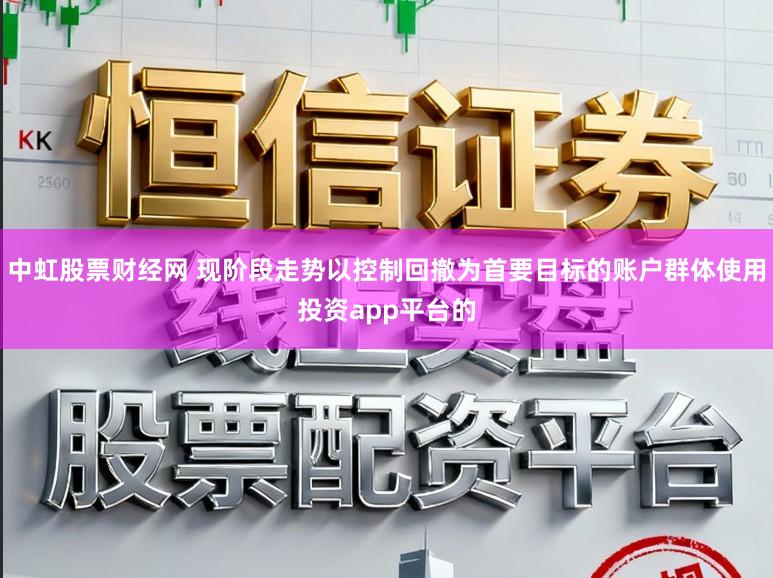 中虹股票财经网 现阶段走势以控制回撤为首要目标的账户群体使用投资app平台的