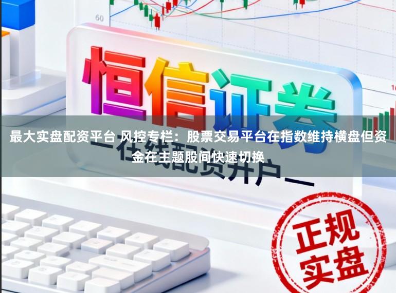 最大实盘配资平台 风控专栏：股票交易平台在指数维持横盘但资金在主题股间快速切换