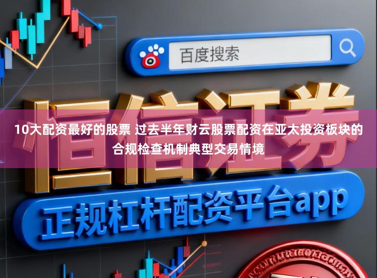 10大配资最好的股票 过去半年财云股票配资在亚太投资板块的合规检查机制典型交易情境