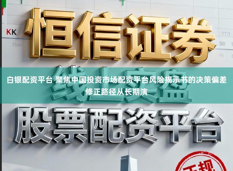 白银配资平台 聚焦中国投资市场配资平台风险揭示书的决策偏差修正路径从长期演