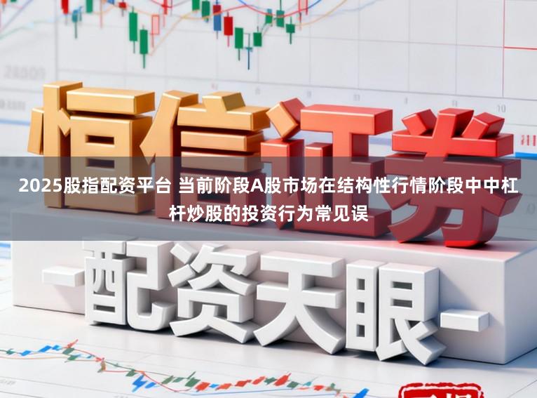 2025股指配资平台 当前阶段A股市场在结构性行情阶段中中杠杆炒股的投资行为常见误