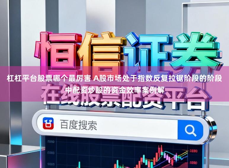 杠杠平台股票哪个最厉害 A股市场处于指数反复拉锯阶段的阶段中配资炒股的资金效率案例解