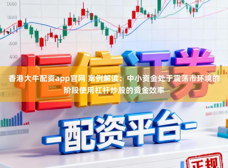 香港大牛配资app官网 案例解读：中小资金处于震荡市环境的阶段使用杠杆炒股的资金效率