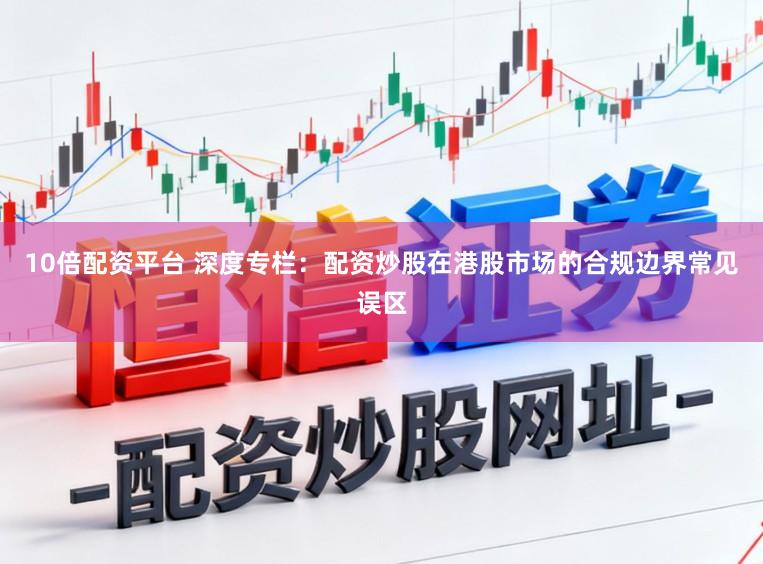 10倍配资平台 深度专栏：配资炒股在港股市场的合规边界常见误区