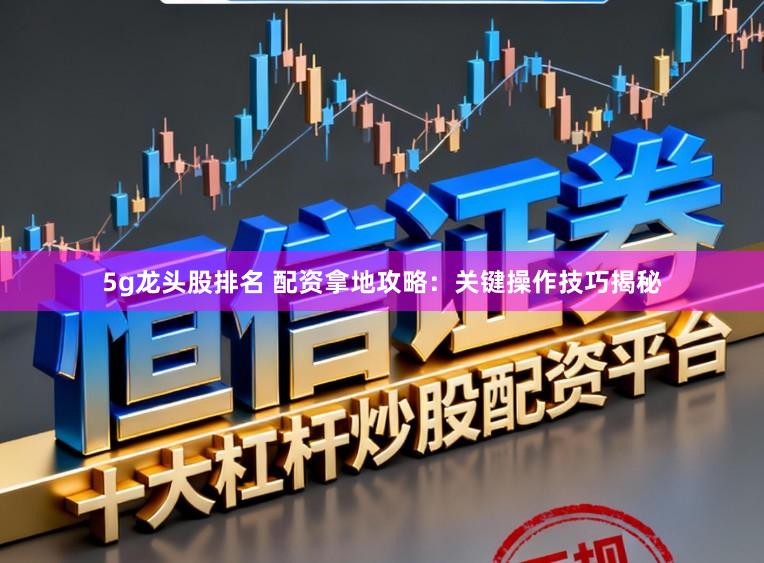 5g龙头股排名 配资拿地攻略：关键操作技巧揭秘