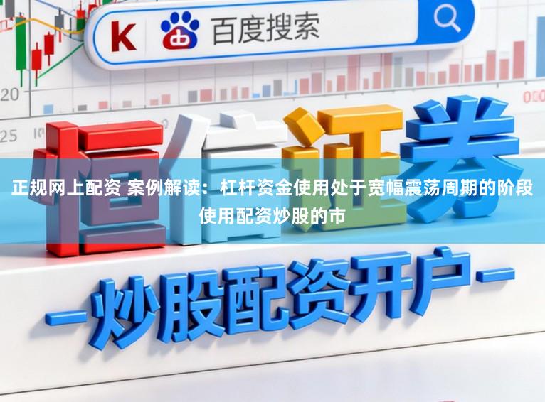 正规网上配资 案例解读：杠杆资金使用处于宽幅震荡周期的阶段使用配资炒股的市
